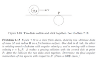 P
Figure 7.13: Two disks collide and stick together. See Problem 7.17.
Problem 7.18 Figure 7.13 is a view from above, showing two identical disks
of mass M and radius R on a frictionless surface. One disk is at rest, the other
is rotating counterclockwise with angular
velocity v =
P. After the collision the two disks stick together. Determine the final angular
momentum of the system with respect to P. (From a GRE exam.)
ocity w and is moving with a linear
SwR. It makes a grazing collision with the second disk at point
