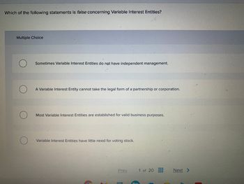 Which of the following statements is false concerning Variable Interest Entities?
Multiple Choice
Sometimes Variable Interest Entities do not have independent management.
A Variable Interest Entity cannot take the legal form of a partnership or corporation.
Most Variable Interest Entities are established for valid business purposes.
Variable Interest Entities have little need for voting stock.
C
Prev
C
1 of 20
www
www
Next >