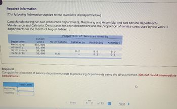 Required information
[The following information applies to the questions displayed below.]
Caro Manufacturing has two production departments, Machining and Assembly, and two service departments,
Maintenance and Cafeteria. Direct costs for each department and the proportion of service costs used by the various
departments for the month of August follow:
Department
Machining
Assembly
Maintenance
Cafeteria.
Machining
Assembly
Direct
Costs
$92,000
62,400
38,800
31,000
Total Costs
Proportion of Services Used by
Maintenance Cafeteria. Machining
0.8
0.2
Required:
Compute the allocation of service department costs to producing departments using the direct method. (Do not round intermediate
calculations.)
Prev
0.6
0.1
1 2
Assembly
of 13
0.2
0.1
#
www
Next >
Bi
G