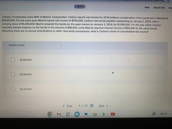 Multiple Choice
$2,064,000
$2,066,000
Carlson, Incorporated owns 80% of Madrid, Incorporated. Carlson reports net income for 2024 (without consideration of its investment in Madrid) of
$1,500,000. For the same year, Madrid reports net income of $705,000. Carlson had bonds payable outstanding on January 1, 2024, with a
carrying value of $1,200,000. Madrid acquired the bonds on the open market on January 3, 2024, for $1,090,000. For the year 2024, Carlson
reported interest expense on the bonds in the amount of $96,000, while Madrid reported interest income of $94,000 for the same bonds.
Assuming there are no excess amortizations or other intra-entity transactions, what is Carlson's share of consolidated net income?
$2,207,000
6
3
Saved
< Prev
5 of 20
0
0
activity/question-g...
Next >
Help
Save & Exit Sub
Sep 16