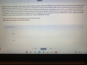 Knight Company owned 80% of the common stock of Stoop Company. Stoop had 50,000 shares of $5 par value common stock and 2,000 shares
of preferred stock outstanding. Each preferred share received an annual per share dividend of $2 and is convertible into four shares of common
stock. Knight did not own any of Stoop's preferred stock. Stoop also had 600 bonds outstanding, each of which is convertible into ten shares of
common stock. Stoop's annual after-tax interest expense for the bonds was $2,000. Knight did not own any of Stoop's bonds. There are no excess
amortizations or intra-entity transactions associated with this consolidation. Stoop reported net income of $300,000 for 2024. Knight has 100,000
shares of common stock outstanding and reported net income of $400,000 for 2024.
What would Knight report as consolidated basic earnings per share?
Note: Round your answer to two decimal places.
Multiple Choice
O $5.68
$6.37
O
M
Saved
< Prev
31
19 of 20
Messages
14
Next >
12+
Sep 16
5:02
