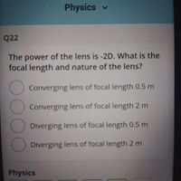 Physics v
Q22
The power of the lens is -2D. What is the
focal length and nature of the lens?
Converging lens of focal length 0.5 m
Converging lens of focal length 2 m
Diverging lens of focal length 0.5 m
Diverging lens of focal length 2 m
Physics
