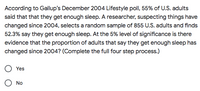 According to Gallup's December 2004 Lifestyle poll, 55% of U.S. adults
said that that they get enough sleep. A researcher, suspecting things have
changed since 2004, selects a random sample of 855 U.S. adults and finds
52.3% say they get enough sleep. At the 5% level of significance is there
evidence that the proportion of adults that say they get enough sleep has
changed since 2004? (Complete the full four step process.)
Yes
No
