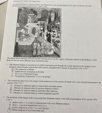 Questions #1-3 refer to the image below.
ILLUSTRATION IN A MANUSCRIPT CELEBRATING THE ACHIEVEMENTS OF THE OTTOMAN SULTAN
SULEIMAN THE MAGNIFICENT, CIRCA 1560.
LAGOWY
3222 2227
The image shows Ottoman officials forcibly enlisting boys from the empire's Christian subjects in the Balkans to train
them for service in the Ottoman army and bureaucracy.
B. Establishment of religious uniformity
C. Abolition of feudal privileges
D. The granting of autonomy to minority groups
ONL
1. The Ottoman Empire's recruitment of soldiers and bureaucrats through the system depicted in the image is most
similar to which broader method that rulers used to strengthen their empires in the period 1450-1750?
A The collection of tribute
2. The recruitment depicted in the image is best understood in the context of which of the following developments in the
period 1450-1750 ?
A. Attempts by imperial states to expand their economic power
B. Attempts by imperial states to prevent religious conflict
C Attempts by imperial states to centralize their authority
D. Attempts by imperial states to control population growth
3. The inclusion of the image in the manuscript best illustrates which of the following features of the period 1450-
1750?
Rulers using art as a way to increase literacy
D. Rulers using art to legitimize their rule
A. Rulers using art as a way to communicate with their illiterate subjects
B. Rulers using art to expand their territories