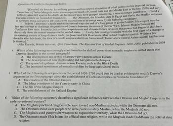 6.
5.
Questions #4-6 refer to the passage below.
"[Despite] his ferocity, his military genius and his shrewd adaptation of tribal politics to his imperial purpose,
Tamerlane's [Turko-Mongolic ruler who conquered much of Central Asia and the Middle East in the late 1300s and early
1400s] system fell apart at his death. As he himself may have grasped intuitively, it was no longer possible to... build a
Eurasian empire on [nomadic] foundations.... The Ottomans, the Mamluk state in Egypt and Syria, the Muslim sultanate
in northern India, and above all China were too resilient to be swept away by his lightning campaigns.
Indeed Tamerlane's death marked in several ways the end of a long phase in global history. His empire was the
last real attempt to challenge the partition of Eurasia between the states of the Far West, Islamic Middle Eurasia and
Confucian East Asia. Secondly, his political experiments and ultimate failure revealed that power had begun to shift back
decisively from the nomad empires to the settled states.... Lastly, his passing coincided with the first signs of a change in
the existing pattern of long-distance trade, the [overland Silk Road route] that he had fought to control. Within a few
decades after his death, the idea of a world empire ruled from Samarkand [Tamerlane's Central Asian capital] had become
[a fantasy]."
-John Darwin, British historian, After Tamerlane: The Rise and Fall of Global Empires, 1400-2000, published in 2008
4. Which of the following most strongly contributed to the shift of power from nomadic empires to settled states that
Darwin identifies in the second paragraph?
A. The development and spread of gunpowder weapons across Eurasia
B. The development of new shipbuilding and navigational techniques
C. The spread of epidemic diseases across Eurasia, such as the Black Death
D. The increased recruitment of nomadic soldiers by large agricultural states
Which of the following developments in the period 1450-1750 could best be used as evidence to modify Darwin's
argument in the first paragraph about the establishment of Eurasian empires on "nomadic foundations"?
A. The creation of the Ottoman Empire
B. The Ming overthrow of the Yuan dynasty in China
C. The fall of the Mughal Empire
D. The establishment of the Safavid Empire
Which of the following accurately describes a significant difference between the Ottoman and Mughal Empires in the
early seventeenth century?
A. The Mughals practiced religious tolerance toward non-Muslim subjects, while the Ottomans did not.
B. The Ottomans ruled over people who were predominately Muslim, while the Mughals did not.
C. The Mughals used gunpowder weapons to expand their territory, while the Ottomans did not.
D. The Ottomans made Shia Islam the official state religion, while the Mughals made Buddhism the official state
religion.