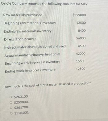 Oriole Company reported the following amounts for May:
Raw materials purchased
Beginning raw materials inventory
Ending raw materials inventory
Direct labor incurred
Indirect materials requisitioned and used
Actual manufacturing overhead costs
Beginning work-in-process inventory
Ending work-in-process inventory
$259000
O $263100.
O $259000.
$261700.
O $258600.
12500
8400
56000
4500
42000
15600
12500
How much is the cost of direct materials used in production?