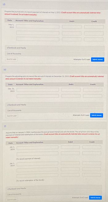 (d)
Prepare the journal entry to record payment of interest on May 1, 2023. (Credit account tities are automatically indented when
amount is entered. Do not indent manually)
(e)
Date Account Titles and Explanation
May 1
2023
(f)
eTextbook and Media
List of Accounts
Save for Later
Date
Dec. 31,
2023
Prepare the adjusting entry to record the accrual of interest on December 31, 2023. (Credit account titles are automatically indented
when amount is entered. Do not indent manually)
eTextbook and Media
List of Accounts
Account Titles and Explanation
Save for Laber
Date
Jan 1,
2024
Jan. 1,
2024
Account Titles and Explanation
(To record payment of interest)
(To record redemption of the bonds)
eTextbook and Media
Debit
Assume that on January 1, 2024, Ivanhoe pays the accrual bond interest and calls the bonds. The call price is 103. Record the
payment of interest and redemption of the bonds. (Credit account titles are automatically indented when amount is entered. Do not
indent manually)
List of Accounts
Save for Later
Attempts: 0 of 2 used
Debit
Attempts: 0 of 2 used
Debit
Credit
Submit Answer
Attempts: 0 of 2 used
Credit
Submit Answer
Credit
Submit Answer