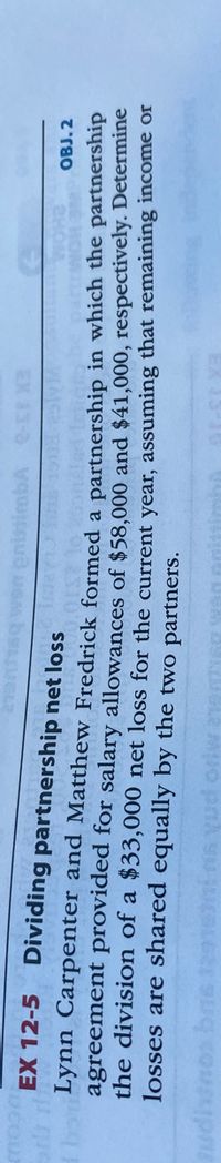 EX 12-5 Dividing partnership net loss
OBJ. 2
Lynn Carpenter and Matthew Fredrick formed a partnership in which the partnersmp
agreement provided for salary allowances of $58,000 and $41,000, respectively. Determine
the division of a $33,000 net loss for the current vear, assuming that remaining income or
losses are shared equally by the two partners.
