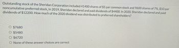 Outstanding stock of the Sheridan Corporation included 41400 shares of $5 par common stock and 9600 shares of 7%, $10 par
noncumulative preferred stock. In 2019, Sheridan declared and paid dividends of $4400. In 2020, Sheridan declared and paid
dividends of $12200. How much of the 2020 dividend was distributed to preferred shareholders?
O $7680
O $5480
O $6720
O None of these answer choices are correct