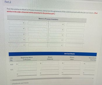Part 2
Post the entries to Work in Process Inventory, and prove the agreement of the control account with the job cost sheets. (Post
entries in the order of journal entries presented in the previous part.)
Job
No.
430
431
$
$
Beginning Work
in Process
eTextbook and Media
Work in Process Inventory
$
Direct
Material
V
V
$
$
Job Cost Sheets
Direct
Labor
$
Manufactu
Overhea