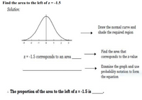 Find the area to the left of z = -1.5
Solution:
Draw the normal curve and
shade the required region
2 3
Find the area that
z = -1.5 corresponds to an area
corresponds to the z-value
Examine the graph and use
probability notation to form
the equation
. The proportion of the area to the left of z = -1.5 is
