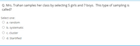 Q. Mrs. Trahan samples her class by selecting 5 girls and 7 boys. This type of sampling is
called?
Select one:
O a. random
O b. systematic
O c. cluster
O d. Startified
