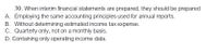 30. When interim financial statements are prepared, they should be prepared
A. Employing the same accounting principles used for annual reports.
B. Without determining estimated income tax expense.
C. Quarterly only, not on a monthly basis.
D. Containing only operating income data.
