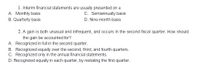 1. Interim financial statements are usually presented on a
A. Monthly basis
B. Quarterly basis
C. Semiannually basis
D. Nine-month basis
2. A gain is both unusual and infrequent, and occurs in the second fiscal quarter. How should
the gain be accounted for?
A. Recognized in full in the second quarter.
B. Recognized equally over the second, third, and fourth quarters.
C. Recognized only in the annual financial statements.
D. Recognized equally in each quarter, by restating the first quarter.
