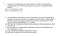 ### Hypothesis Testing Problems

#### 1. 

**a.** A sample of \( n = 13 \) observations has a sample mean of \( \bar{x} = 2.879 \). If an assumed known standard deviation of \( \sigma = 0.325 \) is used, calculate the p-values for the hypothesis testing problems:

- **(a)** \( H_0 : \mu = 3.0 \) versus \( H_A : \mu \neq 3.0 \).
- **(b)** \( H_0 : \mu \geq 3.1 \) versus \( H_A : \mu < 3.1 \).

**b.** A food manufacturer claims that at the time of purchase by a consumer the average age of its product is no more than 120 days. In an experiment to test this claim a random sample of 36 items are found to have ages at the time of purchase with a sample mean of \( \bar{x} = 122.5 \) days and a sample standard deviation of \( s = 13.4 \) days.

- **(a)** Write down the null hypothesis and the alternative hypothesis that the experimenter should use for the test.
- **(b)** For what values of the t-statistic does the experimenter accept the null hypothesis with a level of significance \( \alpha = 0.10 \)?
- **(c)** Is the null hypothesis accepted or rejected with \( \alpha = 0.10 \)?
- **(d)** Write down an expression for the p-value and estimate it.