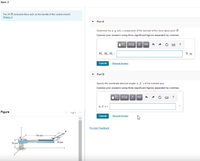 Item 3
The 30-N horizontal force acts on the handle of the socket wrench
(Eigure 1)
Part A
Determine the z, y, and z components of the moment of this force about point B.
Express your answers using three significant figures separated by commas.
VO AX vec
M. M,, M, =
N- m
Submil
Request Answer
Part B
Specity the coordinate drection angles a. B. 7 ot the moment axis.
Express your answers using three significant figures separated by commas.
V AEO I vec
?
a. B.y =
Figure
O 1 of 1
Submit
Request Answer
Provide Feedback
-200 mm
mm
50 mm
