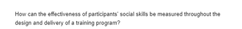 How can the effectiveness of participants' social skills be measured throughout the
design and delivery of a training program?
