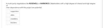 In multi-party negotiations like ROSEWELL or HARBORCO, Stakeholders with a high degree of interest and high degree
of
inter-dependence with the project are potential:
supporters
allies
meddlers
blockers