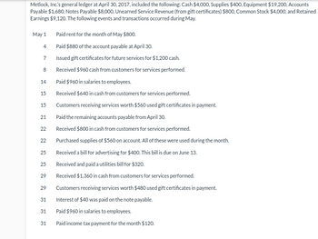 Metlock, Inc.'s general ledger at April 30, 2017, included the following: Cash $4,000, Supplies $400, Equipment $19,200, Accounts
Payable $1,680, Notes Payable $8,000, Unearned Service Revenue (from gift certificates) $800, Common Stock $4,000, and Retained
Earnings $9,120. The following events and transactions occurred during May.
May 1
4
7
8
14
15
15
21
22
22
25
25
29
29
31
31
31
Paid rent for the month of May $800.
Paid $880 of the account payable at April 30.
Issued gift certificates for future services for $1,200 cash.
Received $960 cash from customers for services performed.
Paid $960 in salaries to employees.
Received $640 in cash from customers for services performed.
Customers receiving services worth $560 used gift certificates in payment.
Paid the remaining accounts payable from April 30.
Received $800 in cash from customers for services performed.
Purchased supplies of $560 on account. All of these were used during the month.
Received a bill for advertising for $400. This bill is due on June 13.
Received and paid a utilities bill for $320.
Received $1,360 in cash from customers for services performed.
Customers receiving services worth $480 used gift certificates in payment.
Interest of $40 was paid on the note payable.
Paid $960 in salaries to employees.
Paid income tax payment for the month $120.