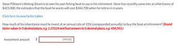 Steve Fillmore's lifelong dream is to own his own fishing boat to use in his retirement. Steve has recently come into an inheritance of
$421,000. He estimates that the boat he wants will cost $344,700 when he retires in 6 years.
Click here to view factor tables
How much of his inheritance must he invest at an annual rate of 15% (compounded annually) to buy the boat at retirement? (Round
factor values to 5 decimal places, e.g. 1.25124 and final answers to O decimal places, e.g. 458,581.)
Investment amount
$
149182