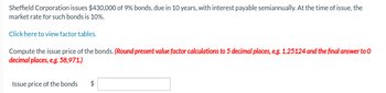 Sheffield Corporation issues $430,000 of 9% bonds, due in 10 years, with interest payable semiannually. At the time of issue, the market rate for such bonds is 10%.

Click here to view factor tables.

Compute the issue price of the bonds. *(Round present value factor calculations to 5 decimal places, e.g., 1.25124, and the final answer to 0 decimal places, e.g., 58,971.)*

Issue price of the bonds: $ [Input Box]