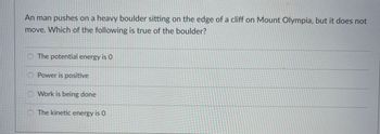An man pushes on a heavy boulder sitting on the edge of a cliff on Mount Olympia, but it does not
move. Which of the following is true of the boulder?
The potential energy is 0
O Power is positive
Work is being done
O The kinetic energy is 0