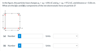 In the figure, the particles have charges 9₁ = -92 = 696 nC and 93 = -94 = 97.2 nC, and distance a = 5.06 cm.
What are the (a) x and (b) y components of the net electrostatic force on particle 3?
3
(a) Number
a
i
(b) Number i
Units
Units