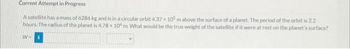 Current Attempt in Progress
A satellite has a mass of 6286 kg and is in a circular orbit 4.37 x 105 m above the surface of a planet. The period of the orbit is 2.2
hours. The radius of the planet is 4.78 x 10 m. What would be the true weight of the satellite if it were at rest on the planet's surface?
W+