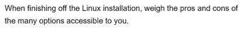 When finishing off the Linux installation, weigh the pros and cons of
the many options accessible to you.