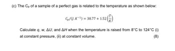 (c) The Cp of a sample of a perfect gas is related to the temperature as shown below:
Cp/(J.K-1) = 38.77+1.52|
Calculate q, w, AU, and AH when the temperature is raised from 8°C to 124°C (i)
at constant pressure, (ii) at constant volume.
(8)