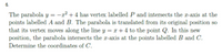 6.
The parabola y = -g² + 4 has vertex labelled P and intersects the r-axis at the
points labelled A and B. The parabola is translated from its original position so
that its vertex moves along the line y = r + 4 to the point Q. In this new
position, the parabola intersects the r-axis at the points labelled B and C.
Determine the coordinates of C.
