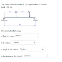 The beam shown in the Fig.is 7m long with El = 200MNm^2
Let P = 10 kN
2m
3P KN
4.5m
4P KN
7m
Determine the following:
a. Reaction at A. [Select]
b. Constant. [Select]
c. Slope at 2m from A. [Select]
d. Deflection at 2m from A. [Select]
<
<