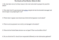 The Attack on Pearl Harbor: Before & After
1. By what date were all military bases in the west instructed to prepare for possible
attack?
2. Why didn't the U.S. government take action, despite the fact the decoded messages had
shown Japan was preparing for war?
3. Where does it appear most Americans believed the Japanese would attack?
4. What crucial equipment was luckily not damaged in the attack?
5. When did the United States declare war on Japan? What was the effect of this?
6. Do you think the U.S. should have responded differently to the information gathered?
