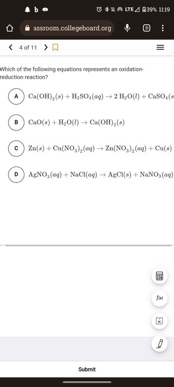 <4 of 11 >
A
B
✰ bo
C
assroom.collegeboard.org
Which of the following equations represents an oxidation-
reduction reaction?
D
LTE / 39% 11:19
CaO (s) + H₂O(1) · Ca(OH)₂ (s)
(:D)
:
Ca(OH)2 (s) + H₂SO4 (aq) → 2 H₂O(l) + CaSO4(s
Submit
=
Zn(s) + Cu(NO3)₂ (aq) → Zn(NO3)2 (aq) + Cu(s)
AgNO3(aq) + NaCl(aq) → AgCl(s) + NaNO3(aq)
18
f(x)
8