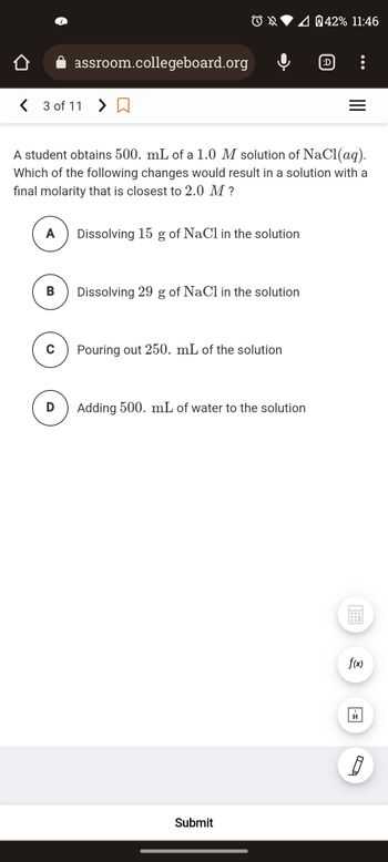 <3 of 110
A
B
assroom.collegeboard.org
C
D
A student obtains 500. mL of a 1.0 M solution of NaCl(aq).
Which of the following changes would result in a solution with a
final molarity that is closest to 2.0 M ?
OX 4042% 11:46
Dissolving 15 g of NaCl in the solution
Dissolving 29 g of NaCl in the solution
Pouring out 250. mL of the solution
Adding 500. mL of water to the solution
Submit
:D
:
=
f(x)