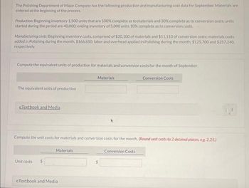 The Polishing Department of Major Company has the following production and manufacturing cost data for September. Materials are
entered at the beginning of the process.
Production: Beginning inventory 1.500 units that are 100% complete as to materials and 30% complete as to conversion costs: units
started during the period are 40,000; ending inventory of 5,000 units 10% complete as to conversion costs.
Manufacturing costs: Beginning inventory costs, comprised of $20,100 of materials and $11,110 of conversion costs; materials costs
added in Polishing during the month, $166,650; labor and overhead applied in Polishing during the month, $125,700 and $257.240.
respectively..
Compute the equivalent units of production for materials and conversion costs for the month of September.
The equivalent units of production
eTextbook and Media
Unit costs $
Compute the unit costs for materials and conversion costs for the month. (Round unit costs to 2 decimal places, e.g.2.25.)
Materials
Materials
eTextbook and Media
Conversion Costs
Conversion Costs