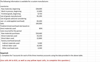 The following information is available for a custom manufacturer.
Inventories
Raw materials, beginning
Work in process, beginning
Finished goods, beginning
Cost of goods manufactured
Cost of goods sold (not considering
over- or underapplied overhead)
Sales
Predetermined overhead rate based on
direct materials used
Costs incurred for the period
Raw materials purchases
Direct materials used
Direct labor used
Factory overhead (actual)
Indirect materials used
Indirect labor used
Other overhead costs
$38,000
12,400
8,750
95,290
83,200
100,000
80%
$18,460
43,250
22,800
9,300
16,400
4,300
Required:
1. Complete the T-accounts for each of the three inventory accounts using the data provided in the above table.
(Use celis A4 to B19, as well as any yellow input cells, to complete this question.)