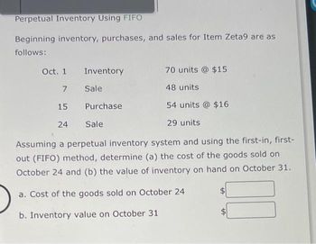 Perpetual Inventory Using FIFO
Beginning inventory, purchases, and sales for Item Zeta9 are as
follows:
Inventory
Sale
Oct. 1
7
15
54 units @ $16
24
29 units
Assuming a perpetual inventory system and using the first-in, first-
out (FIFO) method, determine (a) the cost of the goods sold on
October 24 and (b) the value of inventory on hand on October 31.
a. Cost of the goods sold on October 24
b. Inventory value on October 31
Purchase
70 units @ $15
Sale
48 units
tA