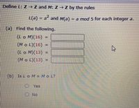 **Function Definitions and Problem Solving**

Define the functions \( L: \mathbb{Z} \rightarrow \mathbb{Z} \) and \( M: \mathbb{Z} \rightarrow \mathbb{Z} \) by the rules:
- \( L(a) = a^2 \) 
- \( M(a) = a \mod 5 \) for each integer \( a \).

**Task (a):** Find the following values:
1. \( (L \circ M)(16) = \) 
2. \( (M \circ L)(16) = \) 
3. \( (L \circ M)(13) = \) 
4. \( (M \circ L)(13) = \) 

**Task (b):** Determine if \( L \circ M = M \circ L \). Choose:
- Yes
- No