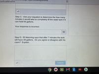 Camila Cepeda-sanchez
Step C: Use your equation to determine the how many
minutes it would take to completely fill the water tank if it
can hold 56 gallons.
Your response is incorrect
Step D: Eli Manning says that after 7 minutes the tank
will have 49 gallons. Do you agree or disagree with his
claim? Explain.
Submit
國
