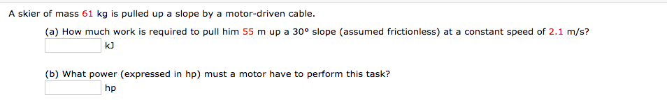 A skier of mass 61 kg is pulled up a slope by a motor-driven cable.
(a) How much work is required to pull him 55 m up a 30° slope (assumed frictionless) at a constant speed of 2.1 m/s?
kJ
(b) What power (expressed in hp) must a motor have to perform this task?
hp
