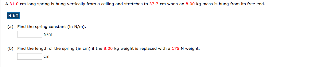 A 31.0 cm long spring is hung vertically from a ceiling and stretches to 37.7 cm when an 8.00 kg mass is hung from its free end.
HINT
(a) Find the spring constant (in N/m).
N/m
(b) Find the length of the spring (in cm) if the 8.00 kg weight is replaced with a 175 N weight.
cm
