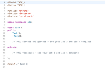 1 #ifndef TASK_H
2 #define TASK_H
3
4 #include <string>
5 #include <iostream>
6 #include "dateTime.h"
7
8
9
10
11
12
13
14
15
16
72222222
17
18
19
20
21
23
24
using namespace std;
class Task {
public:
Task();
~Task();
// TODO setters and getters see your lab 3 and lab 4 template
private:
// TODO variables - see your lab 3 and lab 4 template
};
#endif // TASK_H