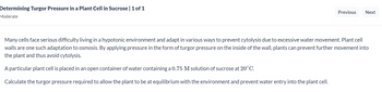 Determining Turgor Pressure in a Plant Cell in Sucrose | 1 of 1
Moderate
Previous Next
Many cells face serious difficulty living in a hypotonic environment and adapt in various ways to prevent cytolysis due to excessive water movement. Plant cell
walls are one such adaptation to osmosis. By applying pressure in the form of turgor pressure on the inside of the wall, plants can prevent further movement into
the plant and thus avoid cytolysis.
A particular plant cell is placed in an open container of water containing a 0.75 M solution of sucrose at 20°C.
Calculate the turgor pressure required to allow the plant to be at equilibrium with the environment and prevent water entry into the plant cell.
