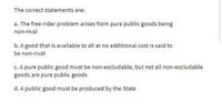 The correct statements are:
a. The free-rider problem arises from pure public goods being
non-rival
b. A good that is available to all at no additional cost is said to
be non-rival
C. A pure public good must be non-excludable, but not all non-excludable
goods are pure public goods
d. A public good must be produced by the State
