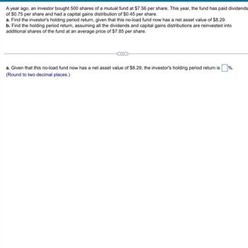 A year ago, an investor bought 500 shares of a mutual fund at $7.56 per share. This year, the fund has paid dividends
of $0.75 per share and had a capital gains distribution of $0.45 per share.
a. Find the investor's holding period return, given that this no-load fund now has a net asset value of $8.29.
b. Find the holding period return, assuming all the dividends and capital gains distributions are reinvested into
additional shares of the fund at an average price of $7.85 per share.
...
a. Given that this no-load fund now has a net asset value of $8.29, the investor's holding period return is
(Round to two decimal places.)
%.