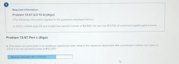 Required information
Problem 13-67 (LO 13-4) (Algo)
[The following information applies to the questions displayed below.]
In 2022, LeSean (age 59 and single) has earned income of $4,800. He also has $31,700 of unearned (capital gain) income.
Problem 13-67 Part c (Algo)
c. If he does not participate in an employer-sponsored plan, what is the maximum deductible IRA contribution LeSean can make in
2022 if he has earned income of $15,300?
Maximum deductible IRA contribution