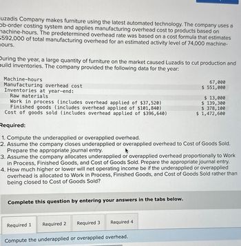 uzadis Company makes furniture using the latest automated technology. The company uses a
ob-order costing system and applies manufacturing overhead cost to products based on
nachine-hours. The predetermined overhead rate was based on a cost formula that estimates
$592,000 of total manufacturing overhead for an estimated activity level of 74,000 machine-
ours.
During the year, a large quantity of furniture on the market caused Luzadis to cut production and
puild inventories. The company provided the following data for the year:
Machine-hours
Manufacturing overhead cost
Inventories at year-end:
Raw materials
Work in process (includes overhead applied of $37,520)
Finished goods (includes overhead applied of $101,840)
Cost of goods sold (includes overhead applied of $396,640)
Required:
1. Compute the underapplied or overapplied overhead.
2. Assume the company closes underapplied or overapplied overhead to Cost of Goods Sold.
Prepare the appropriate journal entry.
Complete this question by entering your answers in the tabs below.
3. Assume the company allocates underapplied or overapplied overhead proportionally to Work
in Process, Finished Goods, and Cost of Goods Sold. Prepare the appropriate journal entry.
4. How much higher or lower will net operating income be if the underapplied or overapplied
overhead is allocated to Work in Process, Finished Goods, and Cost of Goods Sold rather than
being closed to Cost of Goods Sold?
Required 1
Required 2
Required 3
67,000
$ 551,000
Required
Compute the underapplied or overapplied overhead.
$ 13,000
$ 139,300
$ 378,100
$ 1,472,600