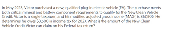 In May 2023, Victor purchased a new, qualified plug-in electric vehicle (EV). The purchase meets
both critical mineral and battery component requirements to qualify for the New Clean Vehicle
Credit. Victor is a single taxpayer, and his modified adjusted gross income (MAGI) is $67,500. He
determines he owes $3,500 in income tax for 2023. What is the amount of the New Clean
Vehicle Credit Victor can claim on his Federal tax return?