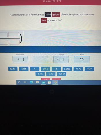 A particular person in America uses 311.0 gallons of water in a given day. How many
liters of water is this?
82.17
ADD FACTOR
x ( )
O
1244
0:
1
Question 62 of 73
3.785
311.0
anl
0.25
4
ANSWER
0.9463
0.2642
RESET
2
77.75
1177